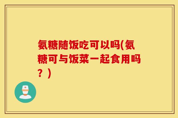 氨糖随饭吃可以吗(氨糖可与饭菜一起食用吗？)