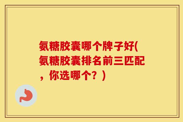 氨糖胶囊哪个牌子好(氨糖胶囊排名前三匹配，你选哪个？)