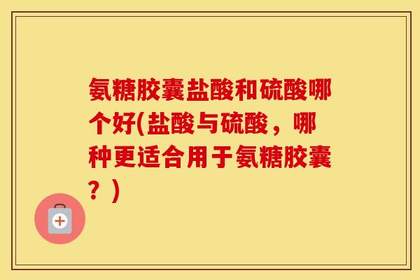 氨糖胶囊盐酸和硫酸哪个好(盐酸与硫酸,哪种更适合用于氨糖胶囊?) 氨糖胶囊盐酸和硫酸哪个好(盐酸与硫酸,哪种更适合用于氨糖胶囊?)