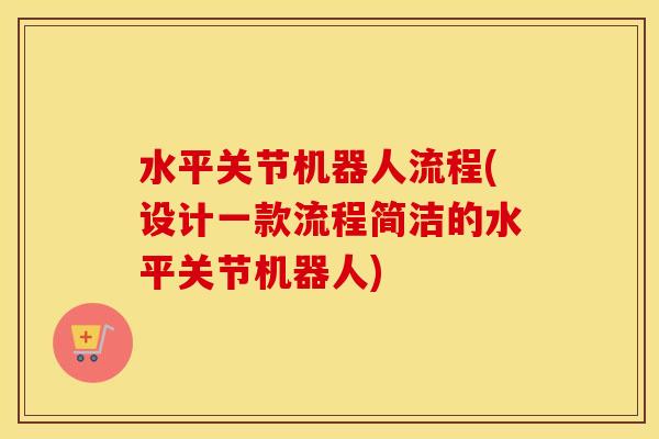 水平关节机器人流程(设计一款流程简洁的水平关节机器人)