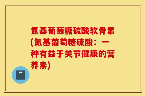 氮基葡萄糖硫酸软骨素(氮基葡萄糖硫酸:一种有益于关节健康的营养素) 氮基葡萄糖硫酸软骨素(氮基葡萄糖硫酸:一种有益于关节健康的营养素)