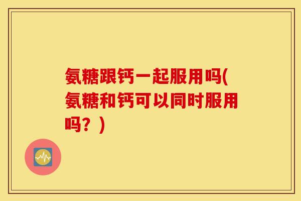 氨糖跟钙一起服用吗(氨糖和钙可以同时服用吗？)