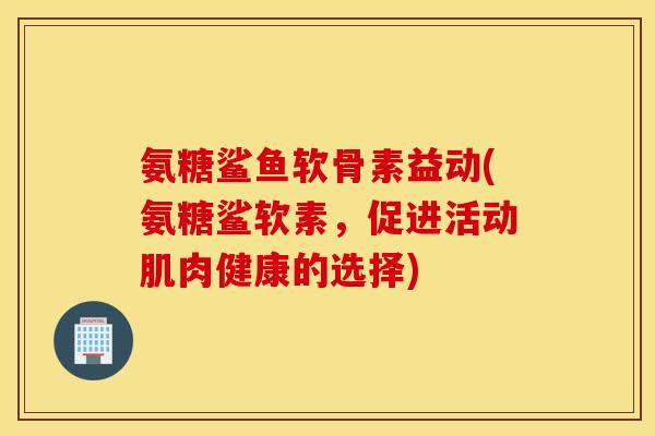 氨糖鲨鱼软骨素益动(氨糖鲨软素,促进活动肌肉健康的选择) 氨糖鲨鱼软骨素益动(氨糖鲨软素,促进活动肌肉健康的选择)