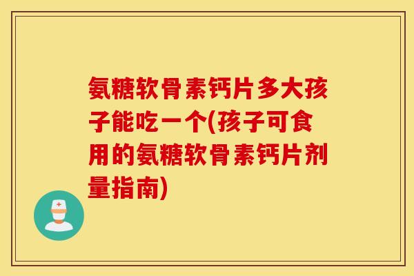 氨糖软骨素钙片多大孩子能吃一个(孩子可食用的氨糖软骨素钙片剂量指南) 氨糖软骨素钙片多大孩子能吃一个(孩子可食用的氨糖软骨素钙片剂量指南)