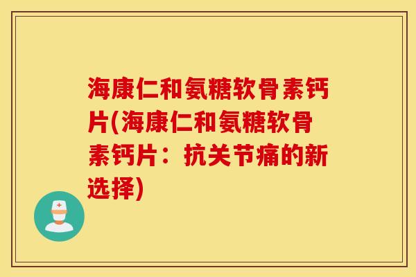 海康仁和氨糖软骨素钙片(海康仁和氨糖软骨素钙片：抗关节痛的新选择)