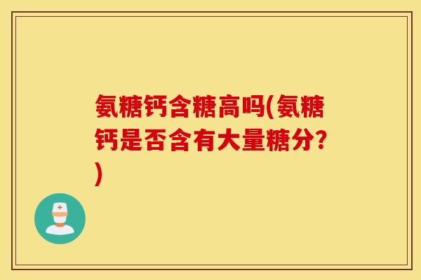 氨糖钙含糖高吗(氨糖钙是否含有大量糖分?) 氨糖钙含糖高吗(氨糖钙是否含有大量糖分?)