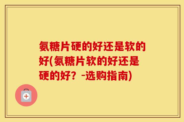 氨糖片硬的好还是软的好(氨糖片软的好还是硬的好？-选购指南)