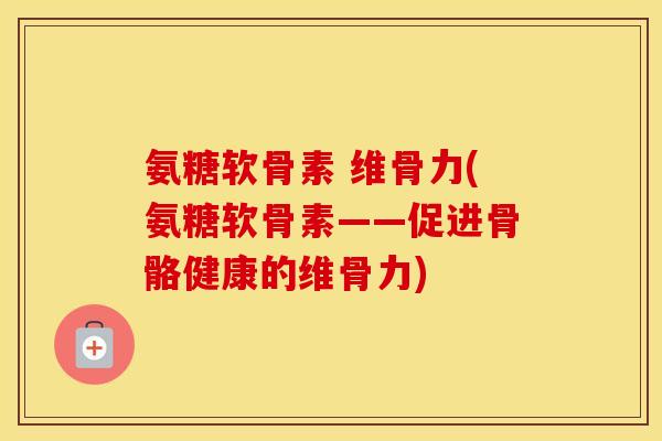 氨糖软骨素 维骨力(氨糖软骨素——促进骨骼健康的维骨力) 氨糖软骨素 维骨力(氨糖软骨素——促进骨骼健康的维骨力)