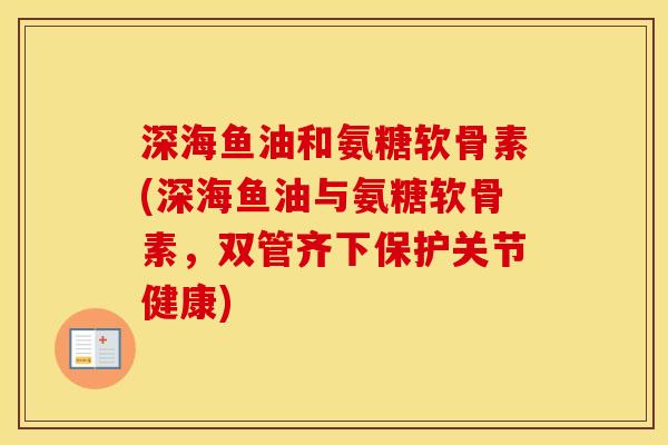 深海鱼油和氨糖软骨素(深海鱼油与氨糖软骨素,双管齐下保护关节健康) 深海鱼油和氨糖软骨素(深海鱼油与氨糖软骨素,双管齐下保护关节健康)