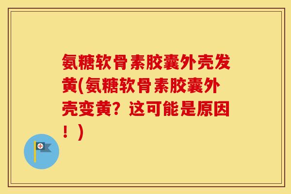 氨糖软骨素胶囊外壳发黄(氨糖软骨素胶囊外壳变黄?这可能是原因!) 氨糖软骨素胶囊外壳发黄(氨糖软骨素胶囊外壳变黄?这可能是原因!)