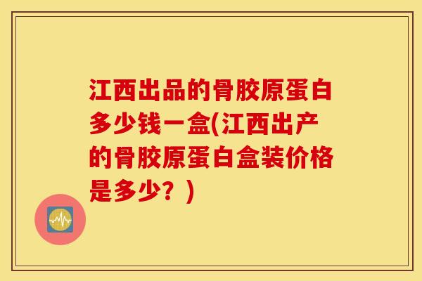 江西出品的骨胶原蛋白多少钱一盒(江西出产的骨胶原蛋白盒装价格是多少？)