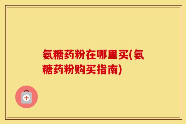 氨糖药粉在哪里买(氨糖药粉购买指南)