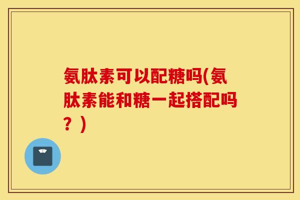氨肽素可以配糖吗(氨肽素能和糖一起搭配吗?) 氨肽素可以配糖吗(氨肽素能和糖一起搭配吗?)