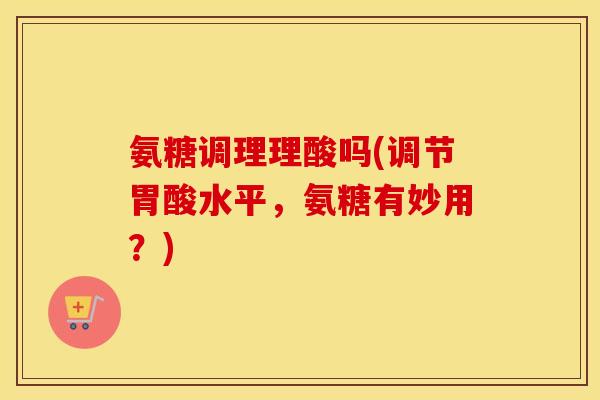 氨糖调理理酸吗(调节胃酸水平，氨糖有妙用？)