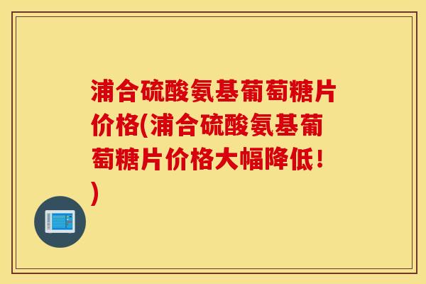 浦合硫酸氨基葡萄糖片价格(浦合硫酸氨基葡萄糖片价格大幅降低!) 浦合硫酸氨基葡萄糖片价格(浦合硫酸氨基葡萄糖片价格大幅降低!)
