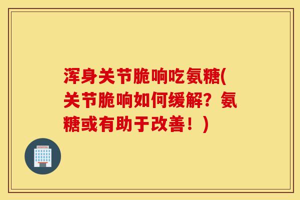 浑身关节脆响吃氨糖(关节脆响如何缓解?氨糖或有助于改善!) 浑身关节脆响吃氨糖(关节脆响如何缓解?氨糖或有助于改善!)