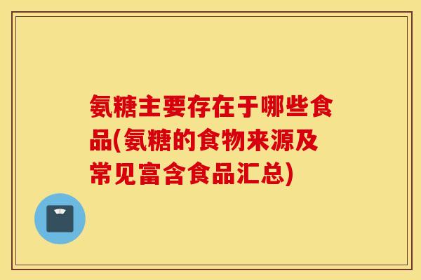 氨糖主要存在于哪些食品(氨糖的食物来源及常见富含食品汇总) 氨糖主要存在于哪些食品(氨糖的食物来源及常见富含食品汇总)