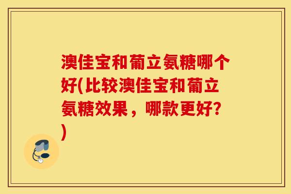 澳佳宝和葡立氨糖哪个好(比较澳佳宝和葡立氨糖效果,哪款更好?) 澳佳宝和葡立氨糖哪个好(比较澳佳宝和葡立氨糖效果,哪款更好?)