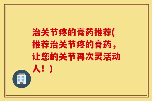 关节疼的膏药推荐(推荐关节疼的膏药,让您的关节再次灵活动人!) 关节疼的膏药推荐(推荐关节疼的膏药,让您的关节再次灵活动人!)