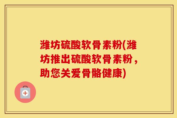 潍坊硫酸软骨素粉(潍坊推出硫酸软骨素粉,助您关爱骨骼健康) 潍坊硫酸软骨素粉(潍坊推出硫酸软骨素粉,助您关爱骨骼健康)