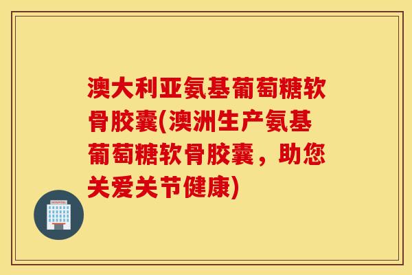 澳大利亚氨基葡萄糖软骨胶囊(澳洲生产氨基葡萄糖软骨胶囊，助您关爱关节健康)