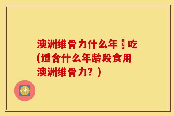 澳洲维骨力什么年紀吃(适合什么年龄段食用澳洲维骨力？)
