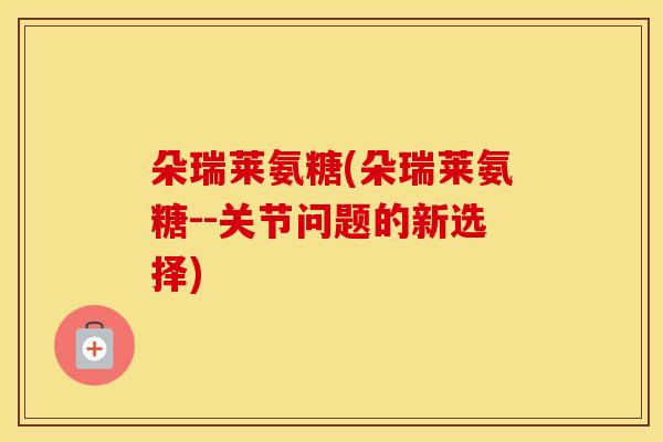朵瑞莱氨糖(朵瑞莱氨糖--关节问题的新选择) 朵瑞莱氨糖(朵瑞莱氨糖--关节问题的新选择)
