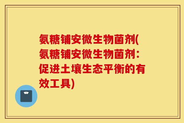 氨糖铺安微生物菌剂(氨糖铺安微生物菌剂:促进土壤生态平衡的有效工具) 氨糖铺安微生物菌剂(氨糖铺安微生物菌剂:促进土壤生态平衡的有效工具)