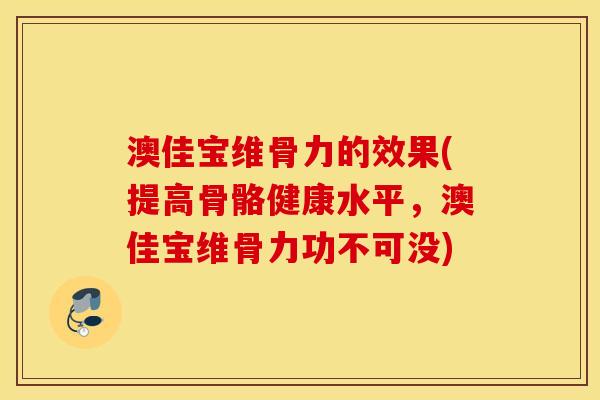 澳佳宝维骨力的效果(提高骨骼健康水平，澳佳宝维骨力功不可没)