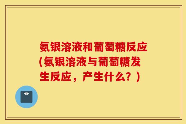 氨银溶液和葡萄糖反应(氨银溶液与葡萄糖发生反应,产生什么?) 氨银溶液和葡萄糖反应(氨银溶液与葡萄糖发生反应,产生什么?)
