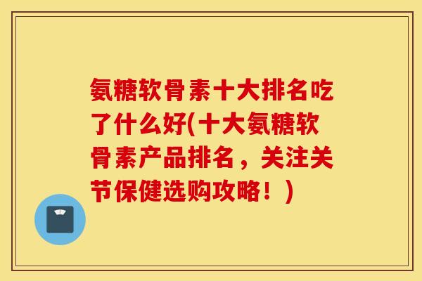 氨糖软骨素十大排名吃了什么好(十大氨糖软骨素产品排名,关注关节保健选购攻略!) 氨糖软骨素十大排名吃了什么好(十大氨糖软骨素产品排名,关注关节保健选购攻略!)