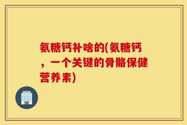 氨糖钙补啥的(氨糖钙，一个关键的骨骼保健营养素)