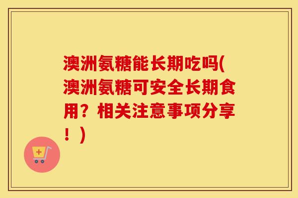 澳洲氨糖能长期吃吗(澳洲氨糖可安全长期食用?相关注意事项分享!) 澳洲氨糖能长期吃吗(澳洲氨糖可安全长期食用?相关注意事项分享!)