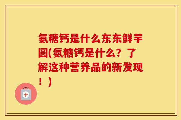 氨糖钙是什么东东鲜芋圆(氨糖钙是什么?了解这种营养品的新发现!) 氨糖钙是什么东东鲜芋圆(氨糖钙是什么?了解这种营养品的新发现!)