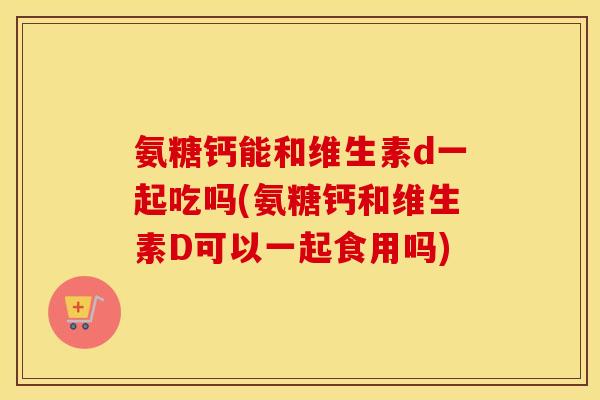 氨糖钙能和维生素d一起吃吗(氨糖钙和维生素D可以一起食用吗)