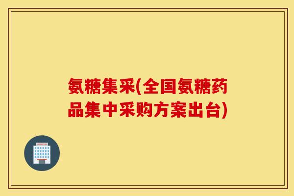 氨糖集采(全国氨糖药品集中采购方案出台)