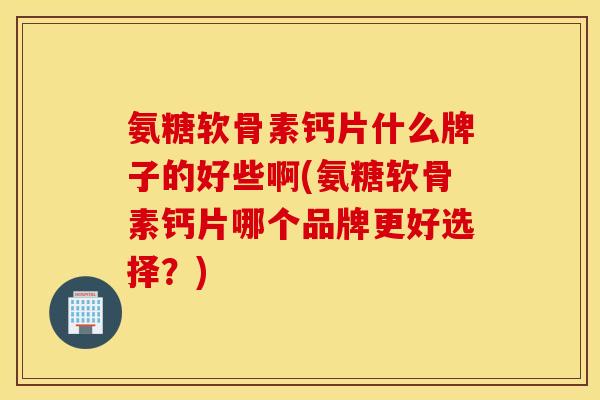 氨糖软骨素钙片什么牌子的好些啊(氨糖软骨素钙片哪个品牌更好选择？)