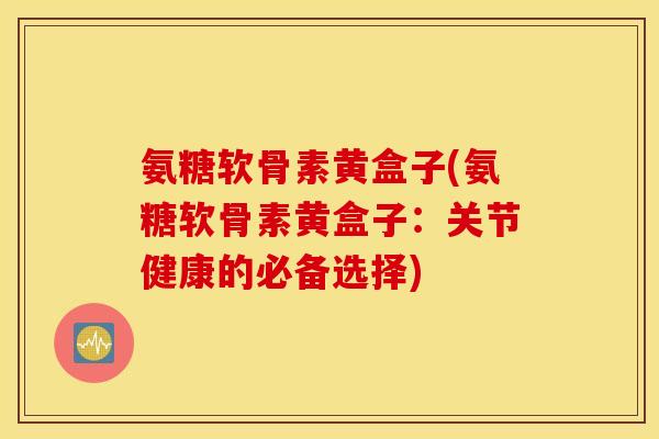 氨糖软骨素黄盒子(氨糖软骨素黄盒子：关节健康的必备选择)
