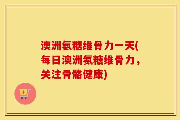 澳洲氨糖维骨力一天(每日澳洲氨糖维骨力，关注骨骼健康)