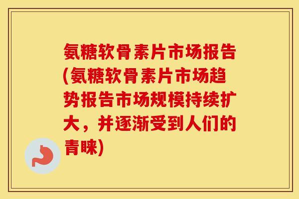 氨糖软骨素片市场报告(氨糖软骨素片市场趋势报告市场规模持续扩大,并逐渐受到人们的青睐) 氨糖软骨素片市场报告(氨糖软骨素片市场趋势报告市场规模持续扩大,并逐渐受到人们的青睐)