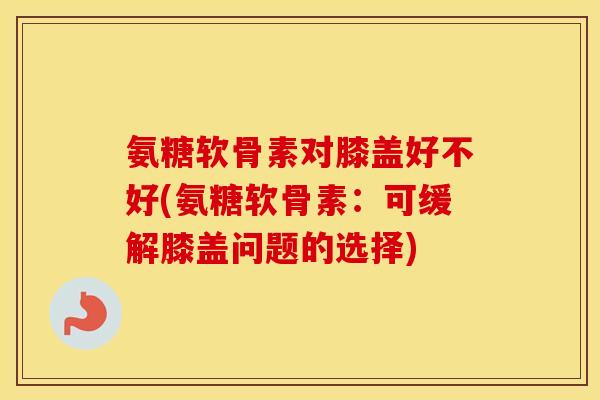 氨糖软骨素对膝盖好不好(氨糖软骨素:可缓解膝盖问题的选择) 氨糖软骨素对膝盖好不好(氨糖软骨素:可缓解膝盖问题的选择)
