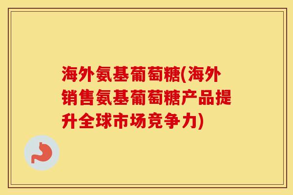 海外氨基葡萄糖(海外销售氨基葡萄糖产品提升全球市场竞争力) 海外氨基葡萄糖(海外销售氨基葡萄糖产品提升全球市场竞争力)