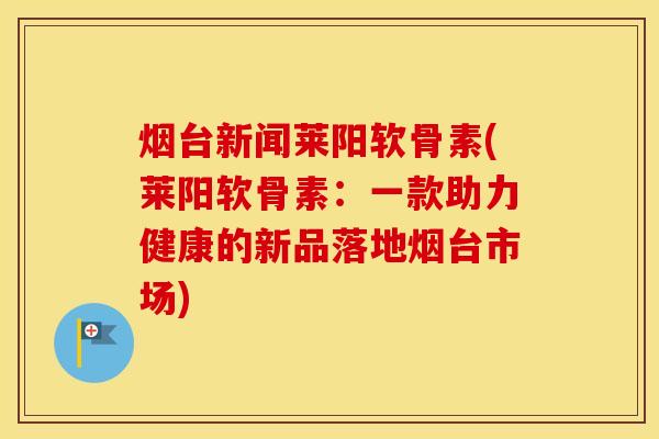 烟台新闻莱阳软骨素(莱阳软骨素:一款助力健康的新品落地烟台市场) 烟台新闻莱阳软骨素(莱阳软骨素:一款助力健康的新品落地烟台市场)