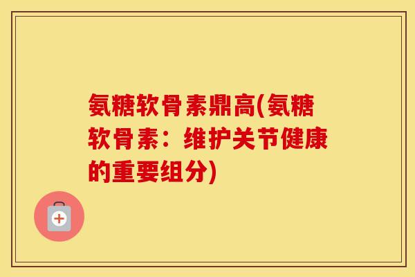 氨糖软骨素鼎高(氨糖软骨素：维护关节健康的重要组分)