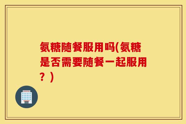 氨糖随餐服用吗(氨糖是否需要随餐一起服用？)