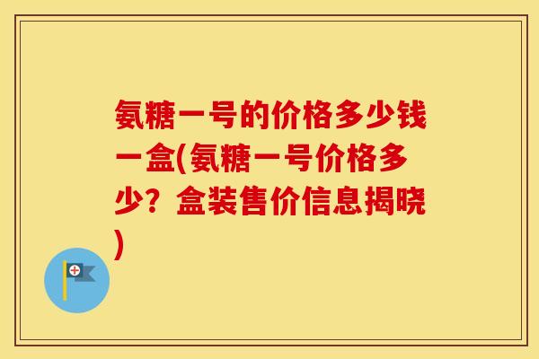 氨糖一号的价格多少钱一盒(氨糖一号价格多少？盒装售价信息揭晓)