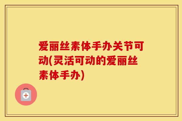 爱丽丝素体手办关节可动(灵活可动的爱丽丝素体手办)