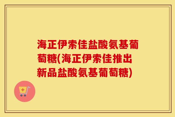海正伊索佳盐酸氨基葡萄糖(海正伊索佳推出新品盐酸氨基葡萄糖) 海正伊索佳盐酸氨基葡萄糖(海正伊索佳推出新品盐酸氨基葡萄糖)