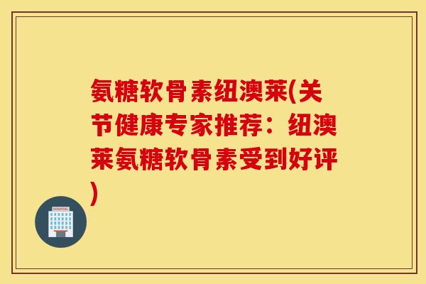 氨糖软骨素纽澳莱(关节健康专家推荐:纽澳莱氨糖软骨素受到好评) 氨糖软骨素纽澳莱(关节健康专家推荐:纽澳莱氨糖软骨素受到好评)
