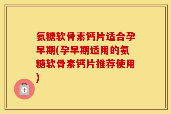 氨糖软骨素钙片适合孕早期(孕早期适用的氨糖软骨素钙片推荐使用) 氨糖软骨素钙片适合孕早期(孕早期适用的氨糖软骨素钙片推荐使用)
